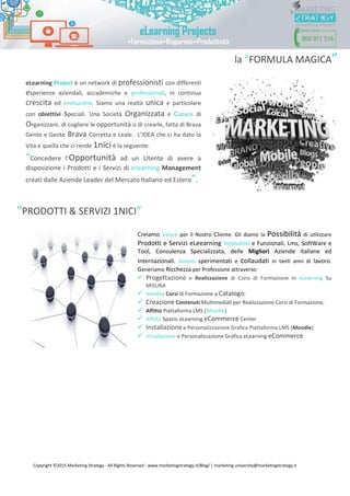 Copyright ©2015 Marketing Strategy - All Rights Reserved - www.marketingstrategy.it/Blog/ | marketing.university@marketingstrategy.it
la “FORMULA MAGICA”
“PRODOTTI & SERVIZI 1NICI”
Creiamo Valore per il Nostro Cliente. Gli diamo la Possibilità di utilizzare
Prodotti e Servizi eLeearning Innovativi e Funzionali. Lms, SoftWare e
Tool, Consulenza Specializzata, delle Migliori Aziende Italiane ed
Internazionali. Sistemi sperimentati e collaudati in tanti anni di lavoro.
Generiamo Ricchezza per Professione attraverso:
 Progettazione e Realizzazione di Corsi di Formazione In eLearning Su
MISURA
 Vendita Corsi di Formazione a Catalogo;
 Creazione Contenuti Multimediali per Realizzazione Corsi di Formazione;
 Affitto Piattaforma LMS (Moodle)
 Affitto Spazio eLearning eCommerce Center
 Installazione e Personalizzazione Grafica Piattaforma LMS (Moodle)
 Installazione e Personalizzazione Grafica eLearning eCommerce
eLearning Project è un network di professionisti con differenti
esperienze aziendali, accademiche e professionali, in continua
crescita ed evoluzione. Siamo una realtà unica e particolare
con obiettivi speciali. Una Società Organizzata e capace di
Organizzare, di cogliere le opportunità o di crearle, fatta di Brava
Gente e Gente Brava Corretta e Leale. L’IDEA che ci ha dato la
Vita e quella che ci rende 1nici è la seguente:
“Concedere l’Opportunità ad un Utente di avere a
disposizione i Prodotti e i Servizi di eLearning Management
creati dalle Aziende Leader del Mercato Italiano ed Estero”.
 
