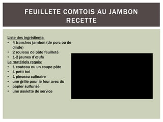 FEUILLETE COMTOIS AU JAMBON
RECETTE
Liste des ingrédients:
• 4 tranches jambon (de porc ou de
dinde)
• 2 rouleau de pâte feuilleté
• 1-2 jaunes d’œufs
Le matériels requis:
• 1 couteau ou un coupe pâte
• 1 petit bol
• 1 pinceau culinaire
• une grille pour le four avec du
• papier sulfurisé
• une assiette de service