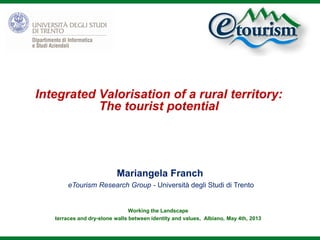 Integrated Valorisation of a rural territory:
The tourist potential
Working the Landscape
terraces and dry-stone walls between identity and values, Albiano, May 4th, 2013
Mariangela Franch
eTourism Research Group - Università degli Studi di Trento
 