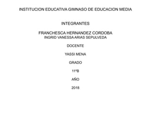 INSTITUCION EDUCATIVA GIMNASO DE EDUCACION MEDIA
INTEGRANTES
FRANCHESCA HERNANDEZ CORDOBA
INGRID VANESSA ARIAS SEPULVEDA
DOCENTE
YASSI MENA
GRADO
11ºB
AÑO
2018
 