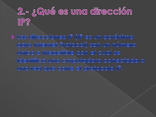 2.- ¿Qué es una dirección IP?Las direcciones IP (IP es un acrónimo para Internet Protocol) son un número único e irrepetible con el cual se identifica una cmputadora conectada a una red que corre el protocolo IP.