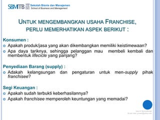 Sekolah Bisnis dan Manajemen
School of Business and Management
UNTUK MENGEMBANGKAN USAHA FRANCHISE,
PERLU MEMERHATIKAN ASPEK BERIKUT :
Konsumen :
 Apakah produk/jasa yang akan dikembangkan memiliki keistimewaan?
 Apa daya tariknya, sehingga pelanggan mau membeli kembali dan
membentuk lifecicle yang panjang?
Penyediaan Barang (supply) :
 Adakah kelangsungan dan pengaturan untuk men-supply pihak
franchisee?
Segi Keuangan :
 Apakah sudah terbukti keberhasilannya?
 Apakah franchisee memperoleh keuntungan yang memadai?
 