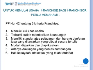 Sekolah Bisnis dan Manajemen
School of Business and Management
UNTUK MEMULAI USAHA FRANCHISE BAGI FRANCHISOR,
PERLU MEMAHAMI :
PP No. 42 tentang 6 kriteria Franchise:
1. Memiliki ciri khas usaha
2. Terbukti sudah memberikan keuntungan
3. Memiliki standar atas pelayanan dan barang dan/atau
jasa yang ditawarkan yang dibuat secara tertulis
4. Mudah diajarkan dan diaplikasikan
5. Adanya dukungan yang berkesinambungan
6. Hak kekayaan intelektual yang telah terdaftar
 