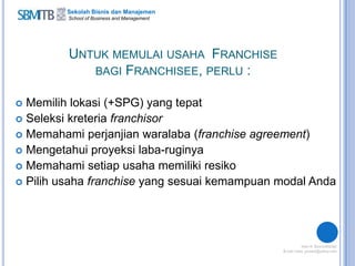 Sekolah Bisnis dan Manajemen
School of Business and Management
UNTUK MEMULAI USAHA FRANCHISE
BAGI FRANCHISEE, PERLU :
 Memilih lokasi (+SPG) yang tepat
 Seleksi kreteria franchisor
 Memahami perjanjian waralaba (franchise agreement)
 Mengetahui proyeksi laba-ruginya
 Memahami setiap usaha memiliki resiko
 Pilih usaha franchise yang sesuai kemampuan modal Anda
 