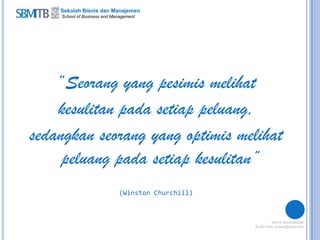 Sekolah Bisnis dan Manajemen
School of Business and Management
“Seorang yang pesimis melihat
kesulitan pada setiap peluang,
sedangkan seorang yang optimis melihat
peluang pada setiap kesulitan”
(Winston Churchill)
 