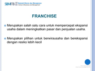 Sekolah Bisnis dan Manajemen
School of Business and Management
FRANCHISE
 Merupakan salah satu cara untuk mempercepat ekspansi
usaha dalam meningkatkan pasar dan penjualan usaha.
 Merupakan pilihan untuk berwirausaha dan berekspansi
dengan resiko lebih kecil
 