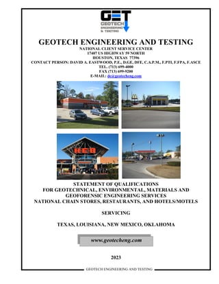GEOTECH ENGINEERING AND TESTING
GEOTECH ENGINEERING AND TESTING
NATIONAL CLIENT SERVICE CENTER
17407 US HIGHWAY 59 NORTH
HOUSTON, TEXAS 77396
CONTACT PERSON: DAVID A. EASTWOOD, P.E., D.GE, DFE, C.A.P.M., F.PTI, F.FPA, F.ASCE
TEL. (713) 699-4000
FAX (713) 699-9200
E-MAIL: de@geotecheng.com
STATEMENT OF QUALIFICATIONS
FOR GEOTECHNICAL, ENVIRONMENTAL, MATERIALS AND
GEOFORENSIC ENGINEERING SERVICES
NATIONAL CHAIN STORES, RESTAURANTS, AND HOTELS/MOTELS
SERVICING
TEXAS, LOUISIANA, NEW MEXICO, OKLAHOMA
2023
www.geotecheng.com
 