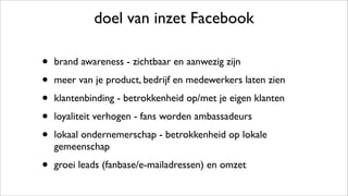 doel van inzet Facebook
• brand awareness - zichtbaar en aanwezig zijn
• meer van je product, bedrijf en medewerkers laten zien
• klantenbinding - betrokkenheid op/met je eigen klanten
• loyaliteit verhogen - fans worden ambassadeurs
• lokaal ondernemerschap - betrokkenheid op lokale
gemeenschap
• groei leads (fanbase/e-mailadressen) en omzet
 