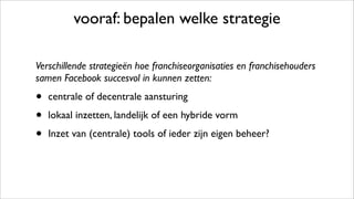 vooraf: bepalen welke strategie
Verschillende strategieën hoe franchiseorganisaties en franchisehouders
samen Facebook succesvol in kunnen zetten:
• centrale of decentrale aansturing
• lokaal inzetten, landelijk of een hybride vorm
• Inzet van (centrale) tools of ieder zijn eigen beheer?
 
