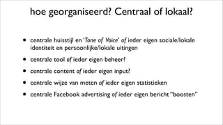 hoe georganiseerd? Centraal of lokaal?
• centrale huisstijl en ‘Tone of Voice’ of ieder eigen sociale/lokale
identiteit en persoonlijke/lokale uitingen
• centrale tool of ieder eigen beheer?
• centrale content of ieder eigen input?
• centrale wijze van meten of ieder eigen statistieken
• centrale Facebook advertising of ieder eigen bericht “boosten”
 