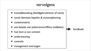 handboek
vervolgens
• huisstijlbewaking (beeldgebruik/tone of voice)
• social identiteit bepalen & contentplanning
• contentmatrix
• wie betaalt wat (adverteren/ofﬂine middelen)
• hoe kom je aan content
• ondersteuning
• controle
• management overtuigen
 