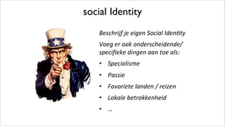 social Identity
Beschrijf*je*eigen*Social*Iden3ty*
Voeg*er*ook*onderscheidende/*
speciﬁeke*dingen*aan*toe*als:*
•  Specialisme*
•  Passie*
•  Favoriete*landen*/*reizen*
•  Lokale*betrokkenheid*
•  …*
 