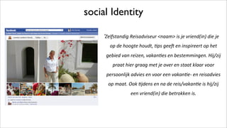 social Identity
!
Zelfstandig!Reisadviseur!<naam>!is!je!vriend(in)!die!je!
op!de!hoogte!houdt,!;ps!gee<!en!inspireert!op!het!
gebied!van!reizen,!vakan;es!en!bestemmingen.!Hij/zij!
praat!hier!graag!met!je!over!en!staat!klaar!voor!
persoonlijk!advies!en!voor!een!vakan;eC!en!reisadvies!
op!maat.!Ook!;jdens!en!na!de!reis/vakan;e!is!hij/zij!
een!vriend(in)!die!betrokken!is.!!
 