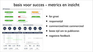 basis voor succes - metrics en inzicht
• fan groei
• responsetijd
• commercieel/niet commercieel
• beste tijd om te publiceren
• negatieve feedback
 