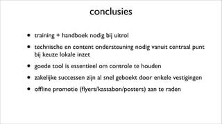 conclusies
• training + handboek nodig bij uitrol
• technische en content ondersteuning nodig vanuit centraal punt
bij keuze lokale inzet
• goede tool is essentieel om controle te houden
• zakelijke successen zijn al snel geboekt door enkele vestigingen
• ofﬂine promotie (ﬂyers/kassabon/posters) aan te raden
 