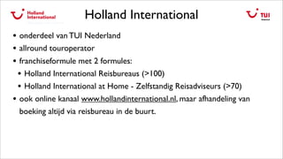 Holland International
• onderdeel van TUI Nederland
• allround touroperator
• franchiseformule met 2 formules:
• Holland International Reisbureaus (>100)
• Holland International at Home - Zelfstandig Reisadviseurs (>70)
• ook online kanaal www.hollandinternational.nl, maar afhandeling van
boeking altijd via reisbureau in de buurt.
 