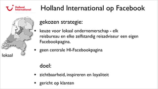 Holland International op Facebook
gekozen strategie:
• keuze voor lokaal ondernemerschap - elk
reisbureau en elke zelfstandig reisadviseur een eigen
Facebookpagina.
• geen centrale HI-Facebookpagina
doel:
• zichtbaarheid, inspireren en loyaliteit
• gericht op klanten
lokaal
 
