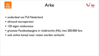 Arke
• onderdeel van TUI Nederland
• allround touroperator
• 120 eigen reisbureaus
• grootste Facebookpagina in reisbranche (NL) met 200.000 fans
• ook online kanaal waar reizen worden verkocht
 