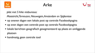 Arke
pilot met 5 Arke reisbureaus:
Maastricht,Terneuzen, Nieuwegein,Amsterdam en Spijkenisse
• op oneven dagen een lokale post op centrale Facebookpagina
• op even dagen een centrale post op centrale Facebookpagina
• lokale berichten geograﬁsch gesegmenteerd op plaats en omliggende
plaatsen
• handmatig, geen centrale tool
 