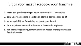 1. maak een goed overwogen keuze voor centraal / decentraal
2. zorg voor een sociale identiteit en stem je content daar op af
3. samenspel App en Advertising vergroot groei bereik
4. interesselijsten centraal maken voor decentrale inspiratie
5. handboek, begeleiding, samenwerken in Facebookgroep en visuele
feedback werkt
5 tips voor inzet Facebook voor franchise
 