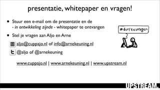 • Stuur een e-mail om de presentatie en de
- in ontwikkeling zijnde - whitepaper te ontvangen
• Stel je vragen aan Aljo en Arne
• aljo@cuppajo.nl of info@arnekeuning.nl
• @aljo of @arnekeuning
www.cuppajo.nl | www.arnekeuning.nl | www.upstream.nl
presentatie, whitepaper en vragen!
 
