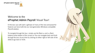 eProphet Admin Payroll
Visual Tour
Welcome to the
eProphet Admin Payroll Visual Tour!
In this tour you will catch a glimpse of many of the new and powerful
features we have built into our next generation Windows compatible
Payroll solution.
To navigate through the tour, simply use the Next >> and << Back
buttons at the bottom of the screen or You can navigate back and forth
through the tour at any time by clicking on either right or left side of the
slides to go back or forth.
 