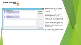 eProphet Admin Payroll
Visual Tour
Weekly clockings data can download
from your stores using your internet
connection.
This removed the need for both the
admin and store to be in sync
( connected together) at the same time.
You send when you are ready and the
receiver "grabs it " when they're ready.
This uses secure FTP technology (All
payroll files are "encrypted " to provide
a high level of security for your own
peace of mind)
As a fall back, files can also be moved
via email or with a usb.
 