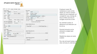 eProphet Admin Payroll
Visual Tour
Employee master file
maintenance covers all the
details you need to maintain
relative to your employees, all
compiled for easy viewing. Its
easy to follow and easy to
navigate around the screen.
An unlimited number of
allowances and deduction can
be set up.
Payment amounts can be
directed to multiple bank
accounts.
Detailed tax setups are easily
enabled.
Pay rate and award setups are
clear and easy to understand.
 