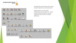 eProphet Admin Payroll
Visual Tour
eProphet Admin Payroll offers the full range
of payroll reports for your franchise store.
Added however are some useful
enhancements such as report runs – where
results of a previous report run can ben
compared to the current run to assess
differences.
 