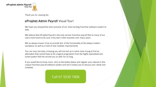eProphet Admin Payroll
Visual Tour
Thank you for viewing the
eProphet Admin Payroll Visual Tour!
We hope you enjoyed this short preview of our most exciting franchise software system to
date.
We believe that eProphet Payroll is the only serious franchise payroll that so many of our
users have found to be such a key tool in their business over many years.
We’ve always known it has to provide ALL of the functionality of the todays modern
workplace as well as a host of new modular improvements.
You can now rest easy, knowing you will not end up in some mess trying to find an
alternative that cannot hope to be a logical progression from the highly specialised and
tuned system that has served you so well, for so long.
If you would like to know more, click on the button below and register your interest in this
unique franchise payroll software system and we’ll contact you to discuss your needs and
schedule.
Call 07 5530 7806
 