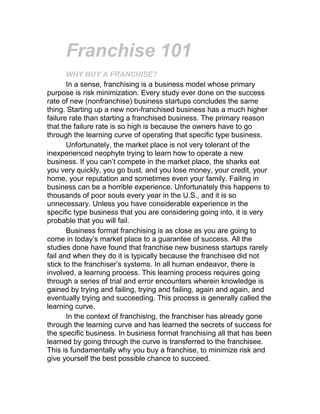 Franchise 101<br />WHY BUY A FRANCHISE?<br />In a sense, franchising is a business model whose primary purpose is risk minimization. Every study ever done on the success rate of new (nonfranchise) business startups concludes the same thing. Starting up a new non-franchised business has a much higher failure rate than starting a franchised business. The primary reason that the failure rate is so high is because the owners have to go through the learning curve of operating that specific type business.<br />Unfortunately, the market place is not very tolerant of the inexperienced neophyte trying to learn how to operate a new business. If you can’t compete in the market place, the sharks eat you very quickly, you go bust, and you lose money, your credit, your home, your reputation and sometimes even your family. Failing in business can be a horrible experience. Unfortunately this happens to thousands of poor souls every year in the U.S., and it is so unnecessary. Unless you have considerable experience in the specific type business that you are considering going into, it is very probable that you will fail.<br />Business format franchising is as close as you are going to come in today’s market place to a guarantee of success. All the studies done have found that franchise new business startups rarely fail and when they do it is typically because the franchisee did not stick to the franchiser’s systems. In all human endeavor, there is involved, a learning process. This learning process requires going through a series of trial and error encounters wherein knowledge is gained by trying and failing, trying and failing, again and again, and eventually trying and succeeding. This process is generally called the learning curve.<br />In the context of franchising, the franchiser has already gone through the learning curve and has learned the secrets of success for the specific business. In business format franchising all that has been learned by going through the curve is transferred to the franchisee. This is fundamentally why you buy a franchise, to minimize risk and give yourself the best possible chance to succeed.<br />Another reason why it is prudent to buy a franchise is that a franchise investment can be thoroughly researched before any significant expenditures are made. With a new business startup (non-franchise) you are always operating in the dark. No matter how much research you do it is very difficult to get a handle on so many aspects of the new business. With a franchise the franchiser is a wealth of information about the business from how to prepare a pro forma to the best personality traits for the business. But the most important information comes from the existing franchisees. <br />With a good systematic approach you can get answers to nearly all the really key questions. Such as, do you feel that you were properly trained, how long did it take before you reached break even, what is your annual return on investment, how do you feel about the day to day duties of the business, and if you had it to do over, would you do it again? You can in a very real sense try the business on before you buy to make sure it is a good fit for you. <br />Another very important reason to buy a franchise is intertwined into its basic nature. Franchising inherently leads to rapid growth, because the franchisees provide the expansion capital. There are few restraints to growth in franchising. As a franchise system expands into hundreds of units many positive things begin to happen. The name begins to become well known because people see it everywhere. Most people associate size with success. The bigger the franchise the better it must be. <br />The large number of units enables the franchise to advertise heavily, which tends to increase sales. A synergy begins to be created in which success begets success. The franchise begins to squeeze out competition through its sheer size. The franchise can buy products in large quantity at 10-4 significant discounts, which it passes on to the franchisees. The synergy just grows and grows. In summary the primary reason you should buy a franchise as opposed to starting up a non-franchise new business, is to minimize risk and enhance your chances of success. <br />WHAT IS FRANCHISING? <br />Essentially franchising is a very specific method or way of distributing goods and services. It has been around in one form or another since man first began to engage in commercial enterprise. It has evolved from a simple grant of a right or privilege in the middle ages to the sophisticated business format franchise concept of today. <br />There are a number of different types of franchising. The type that developed early on was the product franchise wherein a manufacturer granted a franchisee the right to sell its products, i.e. car dealerships and service stations. Another type of franchise that developed in the U.S. was the name and process franchise. This format allows the franchisee to use a special process, or recipe and to use the franchiser’s name. Originally Kentucky Fried Chicken was structured this way, as was One Hour Martinizing. <br />Modern day franchising is primarily in the business format mode. This type of franchising not only grants the right to use the name and sell the products or services of the franchiser but it also involves the transfer of the total way of doing business that has been developed by the franchiser. Specifically, the franchiser transfers all its operating systems, technical expertise, marketing systems, training systems, management methods and essentially all relevant information, to the new franchisee. The franchiser also trains the new franchisee extensively up front and provides ongoing training and support throughout the life of the franchise agreement.<br />Business format franchising is what franchising is all about today and is essentially why franchising is the most successful method of distributing goods and services in the economic history of the planet Earth. <br />McDonald’s best epitomizes the incredible power of franchising. Over time McDonald’s learned how to absolutely maximize the sales potential of a fast food outlet. Their concept is one with a very high degree of systemization. McDonald’s has an idiot proof system for every aspect of their business from exactly how many seconds the french fries are cooked to the exact words the employees use when addressing the customers. McDonald’s leaves nothing to chance or employee discretion, there is a McDonald’s way for everything and everything is done the McDonald’s way. <br />The core of their business is the strict adherence to QSC, or Quality, Service and Cleanliness. Over time McDonald’s developed a superb training program, which absolutely insured that every franchisee would implement their systems 100% of the time. Further they developed a unique relationship with the franchisees, which is based on the fact that McDonald’s owns the land and building for all the franchise units. They in essence rent the business to the franchisee for a percentage of the gross sales of the unit. <br />The beauty of this concept is that the interest of the franchisee and McDonald’s are absolutely intertwined, the better the franchisee does, the better McDonald’s does. McDonald’s doesn’t sell anything directly to the franchisees. All of McDonald’s products are sold to the franchise by specified vendors. This way there is never a conflict of interest whatever is good for one is good for the other. <br />Further, McDonald’s has a very strong franchise agreement that is biased in favor of McDonald’s, which is as it must be. If a franchisee doesn’t adhere to McDonald’s high standards, McDonald’s has the contractual power to force the franchisee out of the system. McDonald’s has never hesitated to do this if a franchisee has failed to bring it’s unit up to the high standards of QSC required after being duly warned to do so. <br />McDonald’s is incredibly successful because it has implemented the business format franchise model to near perfection. This is franchising in essence, the perfection of a business concept and the transfer of the knowledge acquired through the process of reaching that perfection and a follow up mechanism that insures that the systems and procedures are properly executed over time. <br />WHAT IS THE HISTORY OF FRANCHISING? <br />The word Franchise comes from old French meaning privilege or freedom. In the middle ages a franchise was a privilege or a right. In those days, the local sovereign or lord would grant the right to hold markets or fairs, to operate the local ferry or to hunt on his land. This concept extended to the Kings granting a franchise for all manner of commercial activities such as building roads and the brewing of ale. In essence the king was giving someone the right to a monopoly for a certain type of commercial activity. Over time the regulations governing franchises became a part of European Common Law.<br />Over the centuries the franchising concept has evolved as the economies of the nations of the world have evolved. In the 1840’s in Germany certain major ale brewers granted franchises to certain taverns, giving those taverns the exclusive right to sell their ale. This was the beginning of the concept of franchising, as we know it today.<br /> The first American franchise is reputed to be the Singer Sewing Center, developed by Isaac Singer in 1858. After Singer invented the sewing machine, he encountered two significant obstacles in bringing it to market. Consumers had to be taught how to use the new invention before they would buy, and Singer lacked the capital to manufacture his machine on a mass basis. Once Singer seized upon the idea of selling the rights to local business people to sell his machine and train users, his enterprise expanded rapidly. Fees for the license rights helped fund his manufacturing, and because each franchisee was self-financed, Singer was spared the expense of hiring each center’s manager. Singer had written franchise contracts, which were the forerunners of modern franchise agreements. <br />In the 1880’s cities began to grant monopoly franchises to streetcar companies and utilities for water, sewerage, gas and later electricity. Around the turn of the century, the oil refinery companies and the automobile manufacturers began to grant the right to sell their products. At this stage in the evolution of franchising it was essentially just the granting of the right to distribute and sell a manufacturer’s products. <br />Business format franchising, which is the dominant mode of franchising today came onto the economic scene after World War II with the return of the millions of US servicemen and women and the subsequent baby boom. The baby boom is still driving the economy and will continue to do so into the next century. There was an overwhelming need for all types of products and services, and franchising was the ideal business model for the rapid expansion of the hotel/motel and fast food industries. <br />During the explosion of the 60’s and 70’s there were many abuses in franchising. There were a number of totally fraudulent franchise companies that literally took peoples money and ran, and there were a number of companies that were undercapitalized and poorly managed which went bankrupt, leaving a trail of failed franchisees who had lost everything. <br />It became clear that the franchise industry had to change in order to remain a viable business concept. On the industry side, The International Franchise Association was created with the specific intent of uplifting the entire industry. The IFA holds training in all aspects of franchising which greatly enhances the professionalism of the industry. Members of the IFA are required to adhere to the IFA’s Code of Ethics, which set a high standard. The IFA works closely with the U.S. Congress and the Federal Trade Commission on improving how the industry relates to the franchisees. <br />On the government regulatory side, the Federal Trade Commission, in 1978, required that all franchisers submit to all potential franchisees a disclosure document called the Uniform Offering Circular or UFOC, before receiving monies. The UFOC is now called the Franchise Disclosure Document, or FDD. The FDD provides very detailed information on the franchise company, such as its history, information about the officers, litigation history, audited financial statements, the franchise agreement, which is the contract between the franchiser and franchisee and a current list of franchises with owners names and telephone numbers. The intent of the FDD is that it provides enough information so that the prospective franchisee can make an informed decision. The FTC doesn’t actually review the FDD unless there is a complaint and it decides to conduct an investigation. Also there are a number of states called registration states that have their own requirements that must be met before a franchiser is allowed to sell franchises in their states. In some cases these requirements are more stringent than the FTC’s. <br />WHAT IS THE FUTURE OF FRANCHISING? <br />The growth of franchising is inevitable, because of the inescapable logic of the underlying concept. Franchising clearly offers aspiring, new business owners the best possible chance of succeeding with the least risk. Within a decade or less, franchising will comprise over 50% of the retail economy, will employ millions of people, and will enable hundreds of thousands to realize the American dream of successful business ownership. As the U.S. and world economies grow with the ever increasing populations, and the move toward free market economies, new franchise concepts will come on the scene and the solid, well managed existing franchise companies will continue to grow. <br />There is a move toward better protection of franchisee rights and over time this will push more franchisers towards structuring their relationships with their franchisees in a totally win/win manner. Most franchise agreements in today’s market are written strongly in the favor of the franchiser. Franchising is evolving; it’s getting better conceptually and in reality. There are greater opportunities for wealth creation among both franchisees and franchisers today then ever before. <br />The future of franchising is as bright as the sun and if you want to take the big step and go into business for yourself or if you have an existing business that you want to optimize, then you should look closely at franchising as the vehicle to take you to where you want to be in the 21st century.<br />