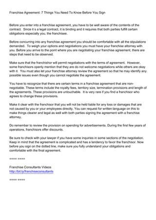 Franchise Agreement: 7 Things You Need To Know Before You Sign



Before you enter into a franchise agreement, you have to be well aware of the contents of the
contract. Since it s a legal contract, it is binding and it requires that both parties fulfill certain
obligations especially you, the franchisee.

Before concurring into any franchise agreement you should be comfortable with all the stipulations
demanded. To weigh your options and negotiations you must have your franchise attorney with
you. Before you arrive to the point where you are negotiating your franchise agreement, there are
steps that need to be observed.

Make sure that the franchishor will permit negotiations with the terms of agreement. However,
some franchisors openly mention that they are do not welcome negotiations while others are okay
with it. You must also let your franchise attorney review the agreement so that he may identify any
possible issues even though you cannot negotiate the agreement.

You have to recognize that there are certain terms in a franchise agreement that are non-
negotiable. These terms include the royalty fees, territory size, termination provisions and length of
the agreements. These provisions are untouchable. It is very rare if you find a franchisor who
agrees to change these provisions.

Make it clear with the franchisor that you will not be held liable for any loss or damages that are
not caused by you or your employees directly. You can request for written language on this to
make things clearer and legal as well with both parties signing the agreement with a franchise
attorney.

Do remember to review the provision on spending for advertisements. During the first few years of
operations, franchisors offer discounts.

Be sure to check with your lawyer if you have some inquiries in some sections of the negotiation.
Keep in mind that the agreement is complicated and has a tendency to favor the franchisor. Now
before you sign on the dotted line, make sure you fully understand your obligations and
comfortable with the final agreement.

==== ====

Franchise Consultants Videos
http://bit.ly/franchiseconsultants

==== ====
 
