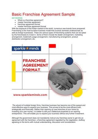 Basic Franchise Agreement Sample
KEYWORDS
• What is a franchise agreement?
• master franchise agreement
• franchise agreement format
• master franchise agreement format
With the exposure of the Indian market to the world, numerous new brands have prospered.
Franchising is the most lucrative business model that involves domestic professionals as
well as foreign businesses. There are various types of franchising systems that can be opted
by the franchisees to invest in. Some of them include the dealer arrangement, marketing
arrangement, trademark-usage arrangement, manufacturing arrangement, product
distribution arrangement, etc.
The advent of multiple foreign firms, franchise business has become one of the easiest and
most effective ways to expand your business. This proves to be the most efficient both,
strategically and financially. Rather than opening up new branches of your brand by
investing your own money, it is better to sell your intellectual properties to an aspiring
entrepreneur. This will enable you to expand your business without any further investment.
Although the government does not mandatorily instruct any franchise owner to get into an
agreement with the franchisor, a franchise agreement regulated by the negotiation, drafting
agreeing on the terms with mutual understanding, discussion and consideration.
 