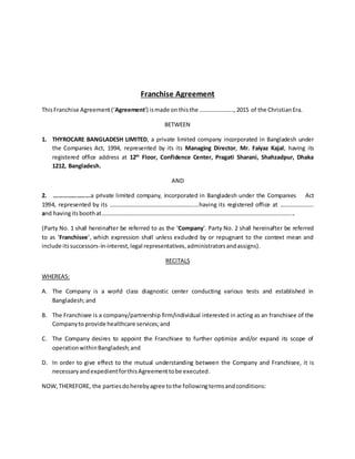 Franchise Agreement
ThisFranchise Agreement(‘Agreement’) ismade onthisthe ………………….., 2015 of the ChristianEra.
BETWEEN
1. THYROCARE BANGLADESH LIMITED, a private limited company incorporated in Bangladesh under
the Companies Act, 1994, represented by its its Managing Director, Mr. Faiyaz Kajal, having its
registered office address at 12th
Floor, Confidence Center, Pragati Sharani, Shahzadpur, Dhaka
1212, Bangladesh.
AND
2. ……………………a private limited company, incorporated in Bangladesh under the Companies Act
1994, represented by its …………………………………………………….having its registered office at …………………..
and havingitsboothat…………………………………………………………………………………………………………………...
(Party No. 1 shall hereinafter be referred to as the ‘Company’. Party No. 2 shall hereinafter be referred
to as ‘Franchisee’, which expression shall unless excluded by or repugnant to the context mean and
include itssuccessors-in-interest,legal representatives,administratorsandassigns).
RECITALS
WHEREAS:
A. The Company is a world class diagnostic center conducting various tests and established in
Bangladesh;and
B. The Franchisee is a company/partnership firm/individual interested in acting as an franchisee of the
Companyto provide healthcare services;and
C. The Company desires to appoint the Franchisee to further optimize and/or expand its scope of
operationwithinBangladesh;and
D. In order to give effect to the mutual understanding between the Company and Franchisee, it is
necessaryandexpedientforthisAgreementtobe executed.
NOW,THEREFORE, the partiesdoherebyagree tothe followingtermsandconditions:
 