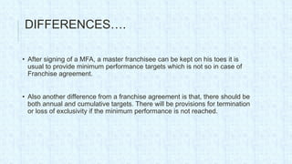 DIFFERENCES….

• After signing of a MFA, a master franchisee can be kept on his toes it is
  usual to provide minimum performance targets which is not so in case of
  Franchise agreement.


• Also another difference from a franchise agreement is that, there should be
  both annual and cumulative targets. There will be provisions for termination
  or loss of exclusivity if the minimum performance is not reached.
 