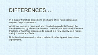DIFFERENCES….
• In a master franchise agreement, one has to show huge capital, as it
  requires huge investments.
• Additional income is generated from distributing products through the
  franchisees and by real-estate interests. International franchises often use
  this form of franchise agreement to expand in a new country, as it makes
  their job easier and faster.
• Both the situations are almost non existent in other type of franchisees
  agreements.
 