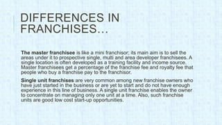 DIFFERENCES IN
FRANCHISES…
The master franchisee is like a mini franchisor; its main aim is to sell the
areas under it to prospective single, multi and area developer franchisees. A
single location is often developed as a training facility and income source.
Master franchisees get a percentage of the franchise fee and royalty fee that
people who buy a franchise pay to the franchisor.
Single unit franchises are very common among new franchise owners who
have just started in the business or are yet to start and do not have enough
experience in this line of business. A single unit franchise enables the owner
to concentrate on managing only one unit at a time. Also, such franchise
units are good low cost start-up opportunities.
 