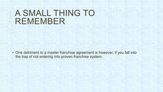 A SMALL THING TO
 REMEMBER


• One detriment to a master franchise agreement is however, if you fall into
  the trap of not entering into proven franchise system.
 