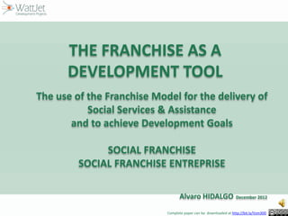 THE FRANCHISE AS A
DEVELOPMENT TOOL
The use of the Franchise Model for the delivery of
Social Services & Assistance
and to achieve Development Goals
SOCIAL FRANCHISE
SOCIAL FRANCHISE ENTREPRISE
Alvaro HIDALGO

November 2013

Complete paper can be downloaded at http://bit.ly/Vzm30D

 