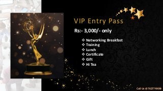 VIP Entry Pass
❖ Networking Breakfast
❖ Training
❖ Lunch
❖ Certificate
❖ Gift
❖ Hi Tea
Rs:- 3,000/- only
Call Us @ 7827719099
 