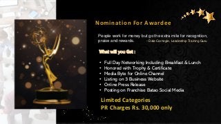 Nomination For Awardee
Limited Categories
PR Charges Rs. 30,000 only
People work for money but go the extra mile for recognition,
praise and rewards. - Dale Carnegie, Leadership Training Guru
What will you Get :
• Full Day Networking Including Breakfast & Lunch
• Honored with Trophy & Certificate
• Media Byte for Online Channel
• Listing on 3 Business Website
• Online Press Release
• Posting on Franchise Batao Social Media
 