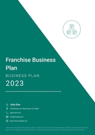 Franchise Business
Plan
B U S I N E S S P L A N
2023
John Doe

10200 Bolsa Ave, Westminster, CA, 92683

(650) 359-3153

info@example.com

http://www.example.com

Information provided in this business plan is unique to this business and confidential; therefore, anyone reading this plan
agrees not to disclose any of the information in this business plan without prior written permission of the company.
 