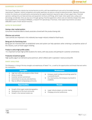 13 | P a g e
BARRIERS TO ENTRY2
The Frozen Yogurt Stores industry has minimal barriers to entry, with low establishment costs and no formidable licensing
requirements. However, industry competition and market awareness can pose as a threat to potential entrants. Operators that plan
to enter this industry are not particularly constrained by the capital investment required to open a frozen yogurt store. Potential
operators seeking entry can lease premises and equipment, furniture and fittings, which lower initial capital costs, outlays and
borrowings considerably. Entry can also occur through signing a franchise agreement, where costs are relatively cheaper than other
food establishments. According to FRANdata, a research firm specializing in franchises, initial capital requirements cost about
$400,000 to open a frozen-dessert franchise.
KEYS TO SUCCESS3
Having a clear market position
Consumers should be able to clearly associate a brand with the product being sold.
Effective cost controls
Cost controls are important in this relatively low margin industry related to food inputs.
Being part of a franchising chain
Being part of a franchise with an established name and system can help operators when entering a competitive sector of
the industry, such as frozen yogurt retailing.
Product is sold at high profile outlets
It is important to have high profile locations for stores, with easy access and parking for customer convenience.
Production of premium goods
High-quality yogurt can demand a price premium, which reflects well in operators’ revenue and profit.
SWOT ANALYSIS
The following is a listing of the key strengths and weaknesses of Sweet T Inc., as well as the opportunities and threats that exist within
the marketplace.
Strengths Weaknesses
 High foot traffic area located on Main Street
 Access to parking
 Customer service commitment
 Commitment to security and cleanliness
 Near an affluent and growing community
 Company needs funding and working capital for
a successful launch
 As a new business, the Company must build its
credibility
Opportunities Threats
 Growth of the target market demographics
 Development of the local community
 Growth in the national market size
 Larger industry players can enter nearby
 Changing consumer preferences
2
IBID.
3
IBID
 