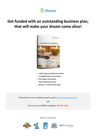 Get funded with an outstanding business plan,
that will make your dream come alive!
 2,500+ Approved Business Plans
 Top MBA Expert Consultants
 Price Match Guarantee
 100% Satisfaction Rate
 Ready in 5-10 Business Days
Fill out the form on our website and get a quote: http://www.planwriters.net/
OR
Call us now for a FREE consultation: 800-691-6202
RECENTLY FEATURED IN:
 