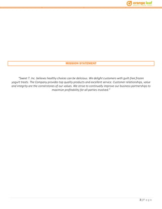 3 | P a g e
MISSION STATEMENT
“Sweet T. Inc. believes healthy choices can be delicious. We delight customers with guilt-free frozen
yogurt treats. The Company provides top quality products and excellent service. Customer relationships, value
and integrity are the cornerstones of our values. We strive to continually improve our business partnerships to
maximize profitability for all parties involved.”
 