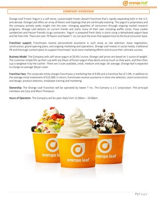 7 | P a g e
COMPANY OVERVIEW
Orange Leaf Frozen Yogurt is a self-serve, customizable frozen dessert franchise that’s rapidly expanding both in the U.S.
and abroad. Orange Leaf offers an array of flavors and toppings that are continually evolving. The yogurt is proprietary and
the company actively seeks insight into the ever- changing appetites of consumers through ongoing market research
programs. Orange Leaf delivers on current trends and starts many of their own including waffle cones, froyo cookie
sandwiches and frezzer-friendly to-go containers. Yogurt is prepared fresh daily in-store using a dehydrated yogurt base
and fat-free milk. There are over 70 flavors and Sweet T. Inc can pick the ones that appeal most to the local consumer base.
Franchisor support: Franchisees receive personalized assistance in such areas as site selection, lease negotiation,
construction, grand opening plans, and ongoing marketing and operations. Orange Leaf invests in social media, traditional
PR and thorough content plans to support franchisees’ local store marketing efforts and ensure their ultimate success.
Business Model: The Company sells self-serve yogurt at $0.49 / ounce. Orange Leaf prices are based on 1 ounce of weight.
The customer simply fills up their cup with any flavor of frozen yogurt they desire and as much as they want, and then their
cup is weighed in by the cashier. There are 3 sizes available, small, medium and large. On average, Orange leaf is expected
to charge on average $8 per cover.
Franchise Fees: The corporate entity charges franchisees a marketing fee of 4.0% and a franchise fee of 1.0%, in addition to
the average initial investment of $15,000. In return, franchisees receive assistance in store site selection, store construction
and design, product selection, employee training and marketing.
Ownership: The Orange Leaf Franchise will be operated by Sweet T Inc. The Comany is a C corporation. The principal
members are Cory and Myra Thompson.
Hours of Operation: The Company will be open daily from 11:00am – 10:00pm.
 