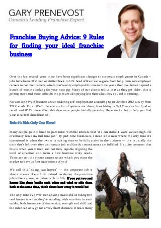 Franchise Buying Advice: 9 Rules
for finding your ideal franchise
business
Over the last several years there have been significant changes to corporate employment in Canada –
jobs have been offshored or shifted back to U.S. head offices; we’ve gone from long-term sole-employer
careers to contract careers, where you’re only employed for one to three years, then you have to spend a
bunch of months looking for your next gig. Many of our clients tell us that as they get older, this is
getting more and more difficult; the jobs are also paying less than what they’re used to earning.
No wonder 35% of boomers are considering self-employment according to an October 2012 survey from
TD Canada Trust. Well, there are a lot of options out there; franchising is WAY more than food or
retail, and WAY more affordable than most people initially perceive. Here are 9 rules to help you find
your ideal franchise business!
Rule #1: Ride Only One Horse!
Many people go into business part-time; with the attitude that ―if I can make it work well enough, I’ll
eventually leave my full-time job‖. By part-time businesses, I mean a business where the only time it’s
operational is when the owner is making time to be fully active in the business — this is usually the
time that’s left over after a corporate job and family commitments are fulfilled. It’s quite common that
this is when you’re tired and not fully capable of giving the
level of attention and focus a new business truly needs.
These are not the circumstances under which you want the
market to have its first impressions of you!
We call this ―riding two horses‖ — the corporate job is
almost always like a fully trained racehorse; the part-time
job is like a young, untrained colt or filly. If you put two real
horses like these beside each other and tried to ride them
both at the same time, think about how crazy it would be!
The only time I’ve ever seen anyone successful in riding two
real horses is when they’re standing with one foot in each
saddle; both horses are of similar size, strength and skill, and
the rider can only go for a very short distance. It takes many
 