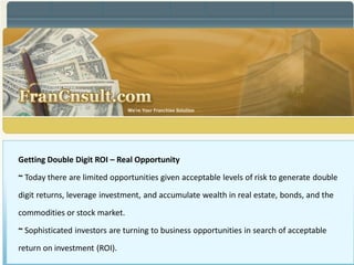 Getting Double Digit ROI – Real Opportunity

~ Today there are limited opportunities given acceptable levels of risk to generate double

digit returns, leverage investment, and accumulate wealth in real estate, bonds, and the
commodities or stock market.

~ Sophisticated investors are turning to business opportunities in search of acceptable

return on investment (ROI).
 