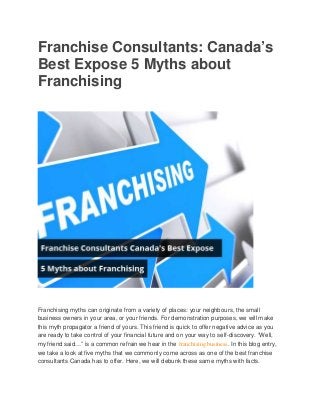 Franchise Consultants: Canada’s 
Best Expose 5 Myths about 
Franchising 
Franchising myths can originate from a variety of places: your neighbours, the small 
business owners in your area, or your friends. For demonstration purposes, we will make 
this myth propagator a friend of yours. This friend is quick to offer negative advice as you 
are ready to take control of your financial future and on your way to self-discovery. “Well, 
my friend said…” is a common refrain we hear in the franchising business. In this blog entry, 
we take a look at five myths that we commonly come across as one of the best franchise 
consultants Canada has to offer. Here, we will debunk these same myths with facts. 
 