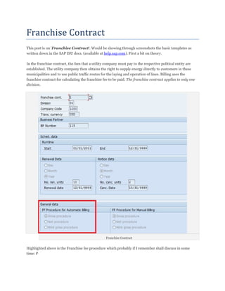 Franchise	Contract	
This post is on 'Franchise Contract'. Would be showing through screenshots the basic templates as
written down in the SAP ISU docs. (available at help.sap.com). First a bit on theory.

In the franchise contract, the fees that a utility company must pay to the respective political entity are
established. The utility company then obtains the right to supply energy directly to customers in these
municipalities and to use public traffic routes for the laying and operation of lines. Billing uses the
franchise contract for calculating the franchise fee to be paid. The franchise contract applies to only one
division.




                                                  Franchise Contract


Highlighted above is the Franchise fee procedure which probably if I remember shall discuss in some
time: P
 